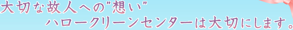 大切な故人への”想い”ハロークリーンセンターは大切にします。